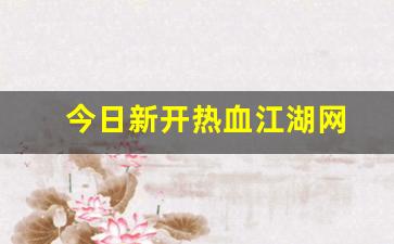 今日新开热血江湖网(热血江湖最新动态)